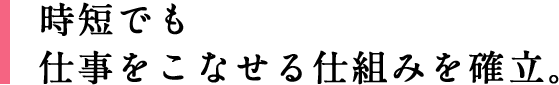 時短でも仕事をこなせる仕組みを確立。