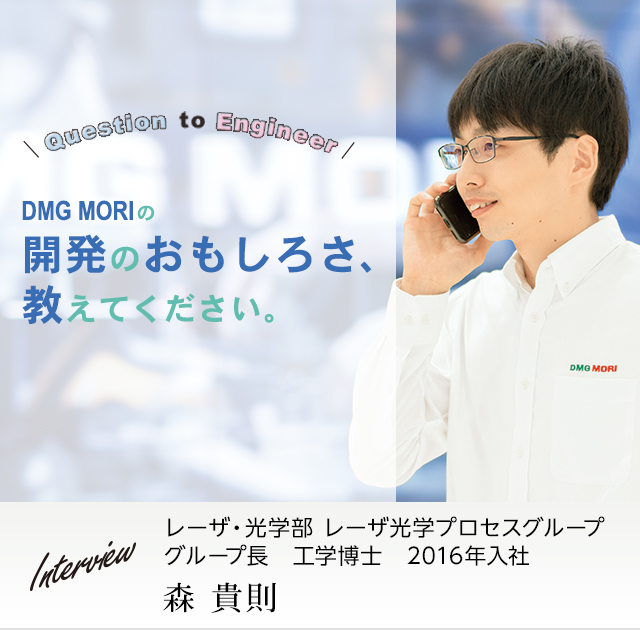 DMG MORIの開発のおもしろさ、教えてください。レーザ・光学部 レーザ光学プロセスグループ グループ長 工学博士 森 貴則