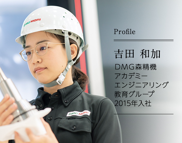 吉田 和加 DMG森精機アカデミー エンジニアリング教育グループ ｜ 2015年入社 入社後、業務部で製品価格設定を検討する業務などを担当。2016年からはアプリケーションエンジニアとしてテスト加工業務を行い、現在に至る。
