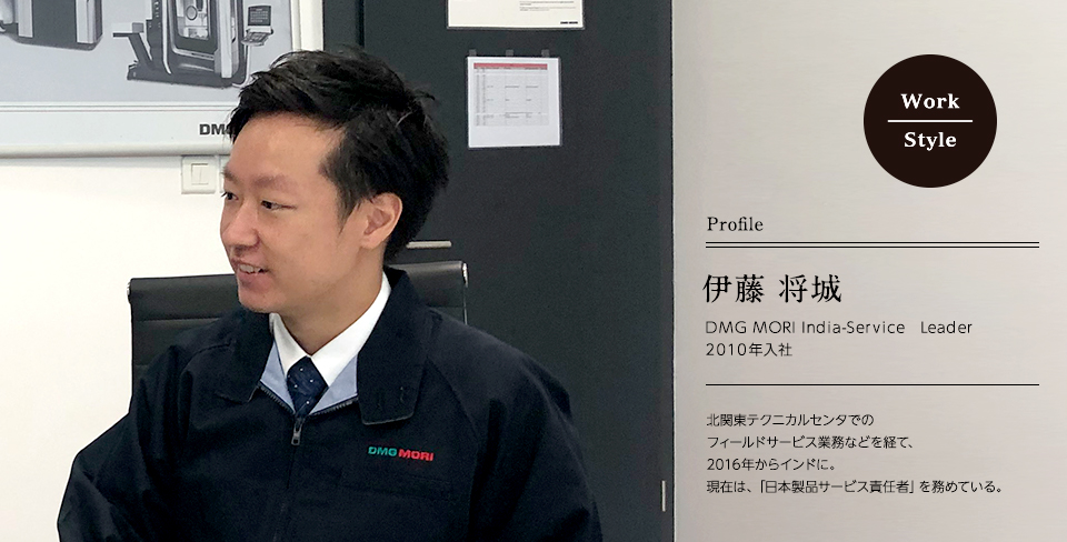 伊藤 将城 DMG MORI India-Service　Leader ｜ 2010年入社 北関東テクニカルセンタでのフィールドサービス業務などを経て、2016年からインドに。現在は、「日本製品サービス責任者」を務めている。