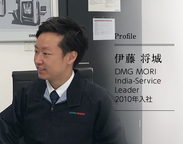 伊藤 将城 DMG MORI India-Service　Leader ｜ 2010年入社 北関東テクニカルセンタでのフィールドサービス業務などを経て、2016年からインドに。現在は、「日本製品サービス責任者」を務めている。