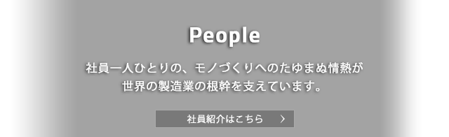 People 社員一人ひとりの、モノづくりへのたゆまぬ情熱が世界の製造業の根幹を支えています。社員紹介はこちら