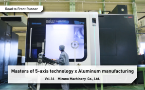 Road to Front Runner Vol.16「Mizuno Machinery  Co., Ltd.」 Masters of 5-axis technology x Aluminum manufacturing